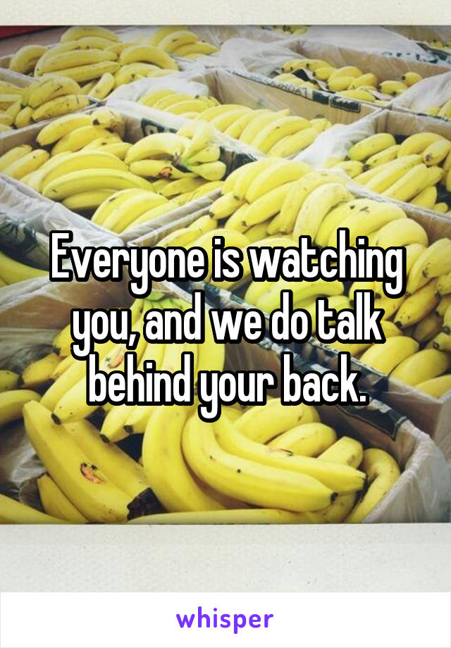 Everyone is watching you, and we do talk behind your back.