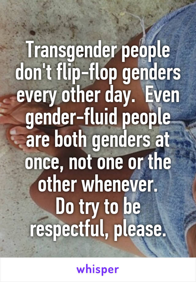 Transgender people don't flip-flop genders every other day.  Even gender-fluid people are both genders at once, not one or the other whenever.
Do try to be respectful, please.