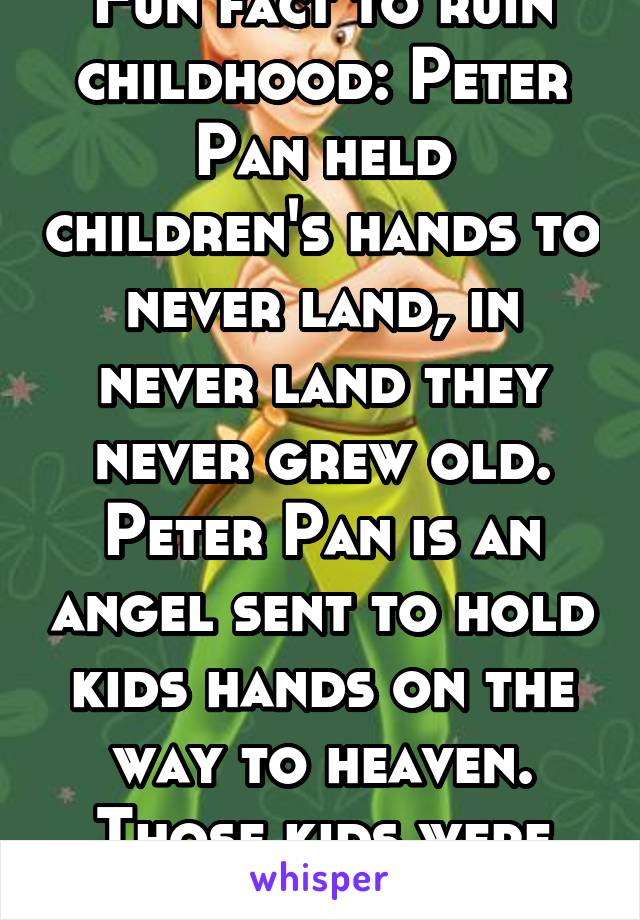 Fun fact to ruin childhood: Peter Pan held children's hands to never land, in never land they never grew old. Peter Pan is an angel sent to hold kids hands on the way to heaven. Those kids were dead..