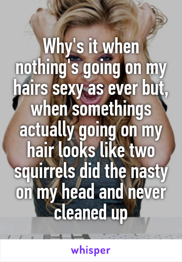 Why's it when nothing's going on my hairs sexy as ever but, when somethings actually going on my hair looks like two squirrels did the nasty on my head and never cleaned up