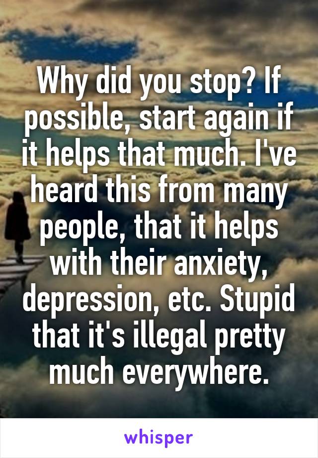 Why did you stop? If possible, start again if it helps that much. I've heard this from many people, that it helps with their anxiety, depression, etc. Stupid that it's illegal pretty much everywhere.