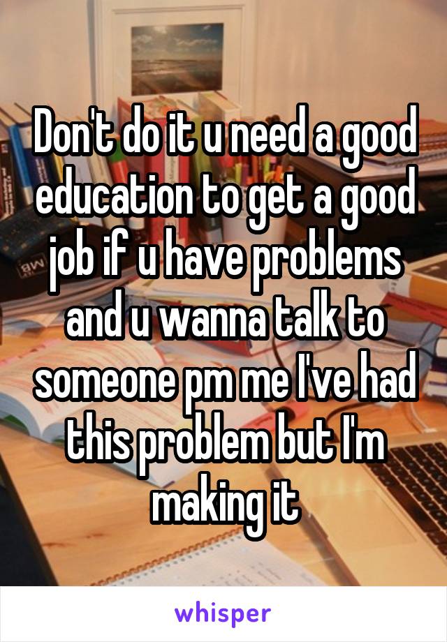 Don't do it u need a good education to get a good job if u have problems and u wanna talk to someone pm me I've had this problem but I'm making it