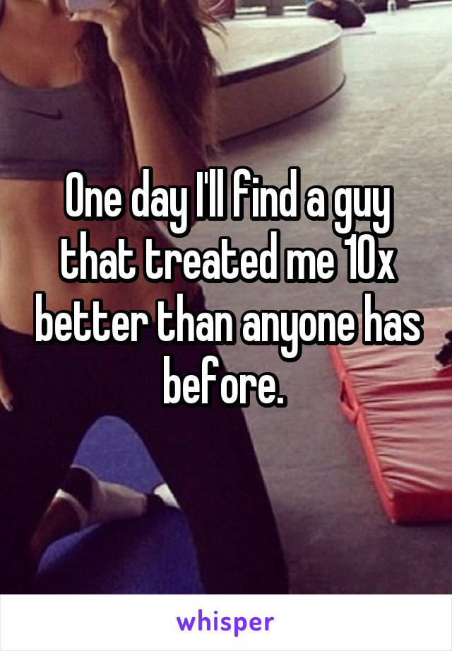 One day I'll find a guy that treated me 10x better than anyone has before. 
