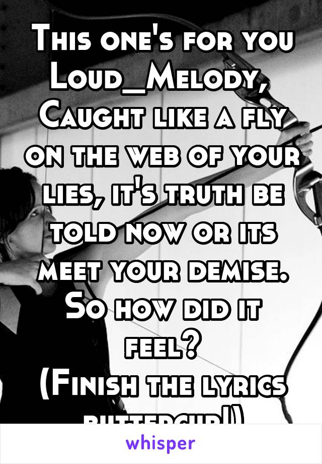 This one's for you Loud_Melody, 
Caught like a fly on the web of your lies, it's truth be told now or its meet your demise.
So how did it feel?
(Finish the lyrics buttercup!)