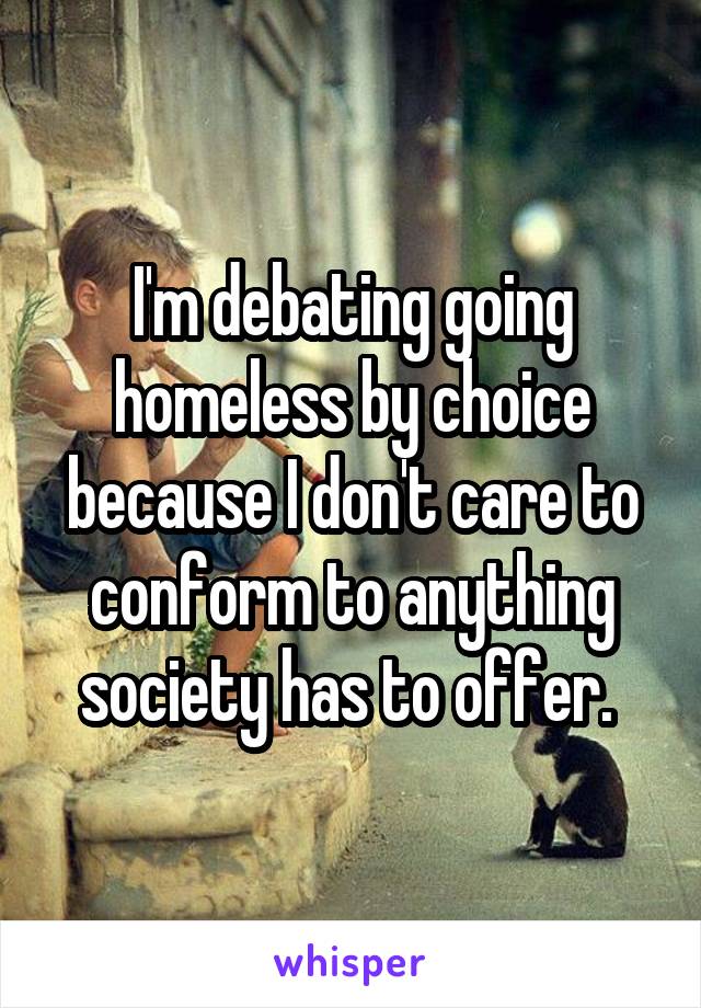 I'm debating going homeless by choice because I don't care to conform to anything society has to offer. 