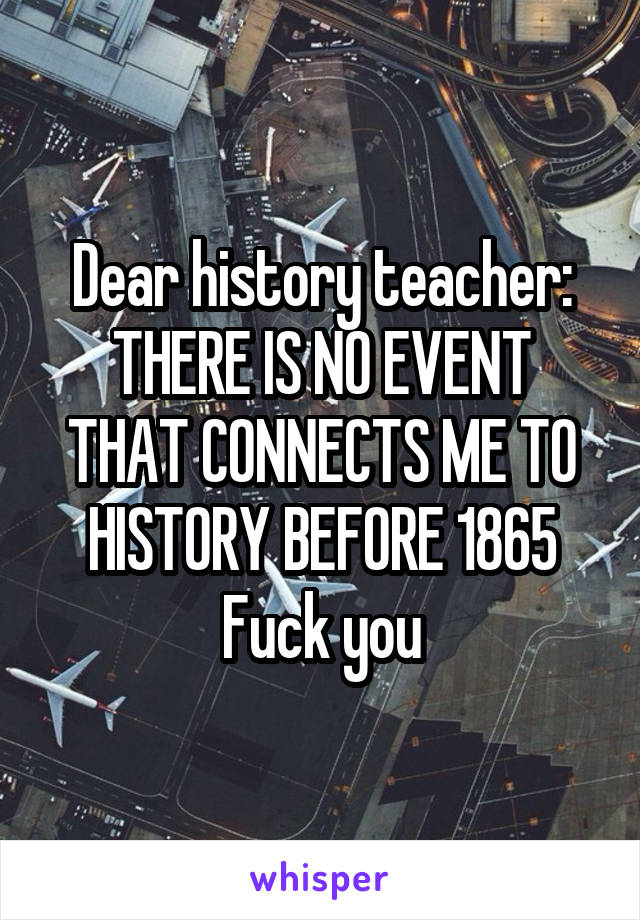 Dear history teacher:
THERE IS NO EVENT THAT CONNECTS ME TO HISTORY BEFORE 1865
Fuck you