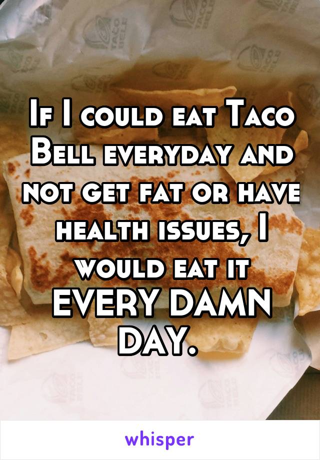 If I could eat Taco Bell everyday and not get fat or have health issues, I would eat it EVERY DAMN DAY. 