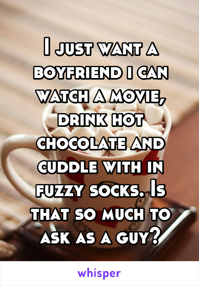 I just want a boyfriend i can watch a movie, drink hot chocolate and cuddle with in fuzzy socks. Is that so much to ask as a guy?