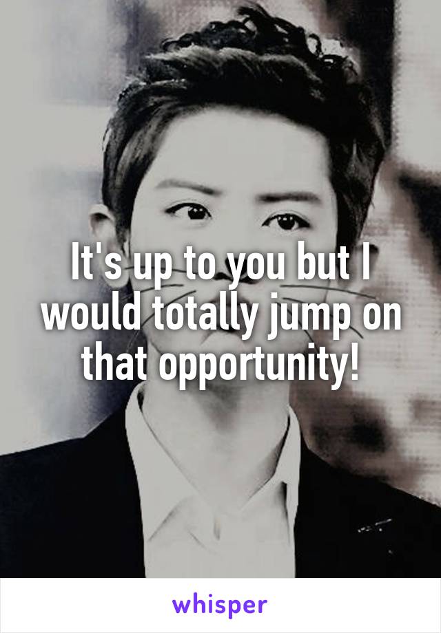 It's up to you but I would totally jump on that opportunity!