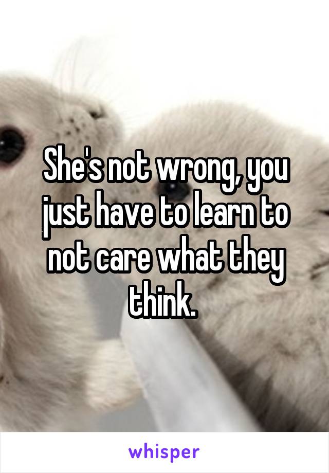 She's not wrong, you just have to learn to not care what they think. 