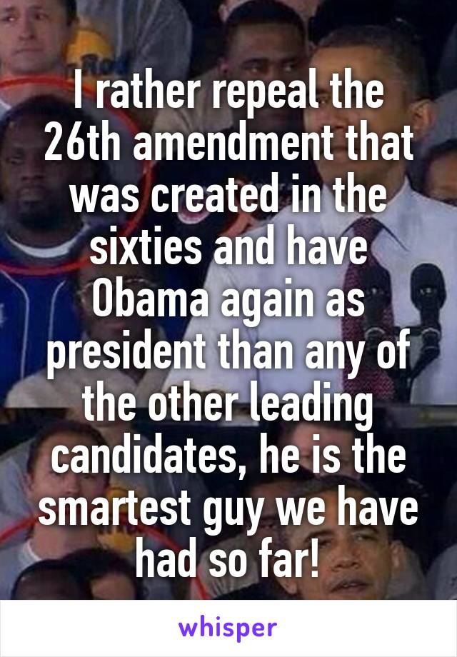 I rather repeal the 26th amendment that was created in the sixties and have Obama again as president than any of the other leading candidates, he is the smartest guy we have had so far!