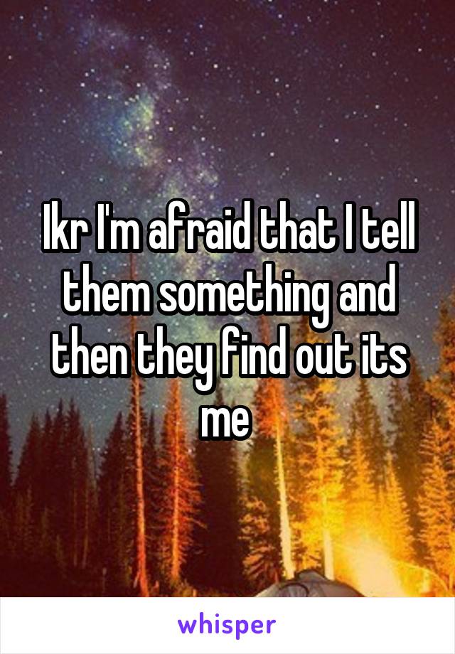 Ikr I'm afraid that I tell them something and then they find out its me 