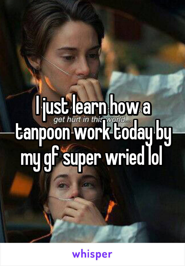 I just learn how a tanpoon work today by my gf super wried lol 