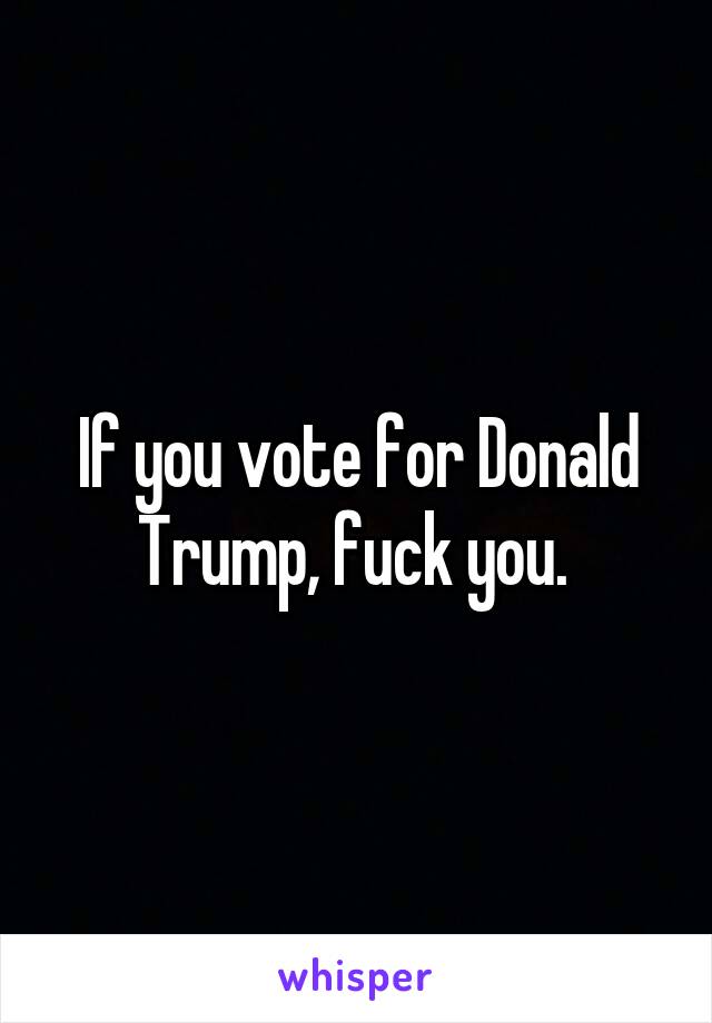 If you vote for Donald Trump, fuck you. 
