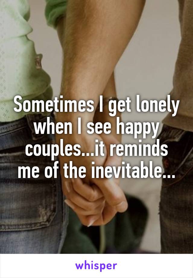 Sometimes I get lonely when I see happy couples...it reminds me of the inevitable...