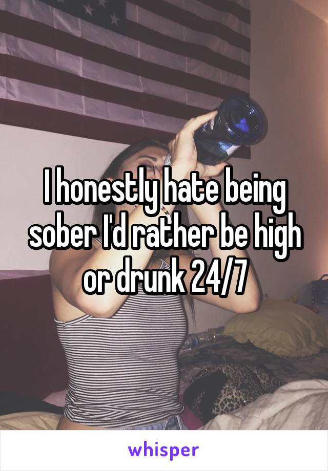I honestly hate being sober I'd rather be high or drunk 24/7