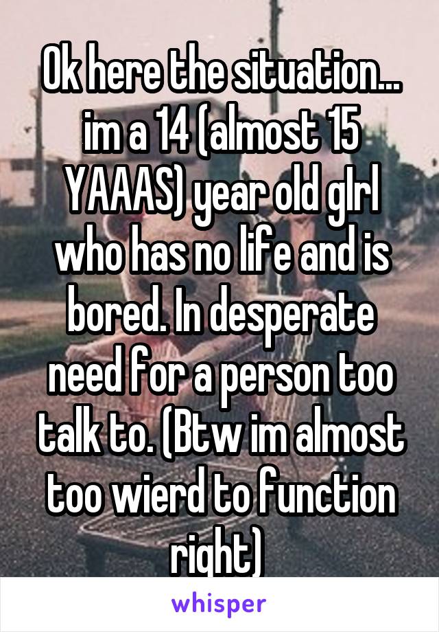 Ok here the situation... im a 14 (almost 15 YAAAS) year old gIrl who has no life and is bored. In desperate need for a person too talk to. (Btw im almost too wierd to function right) 