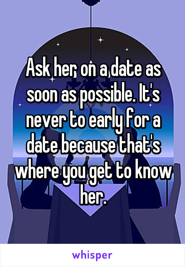 Ask her on a date as soon as possible. It's never to early for a date because that's where you get to know her.