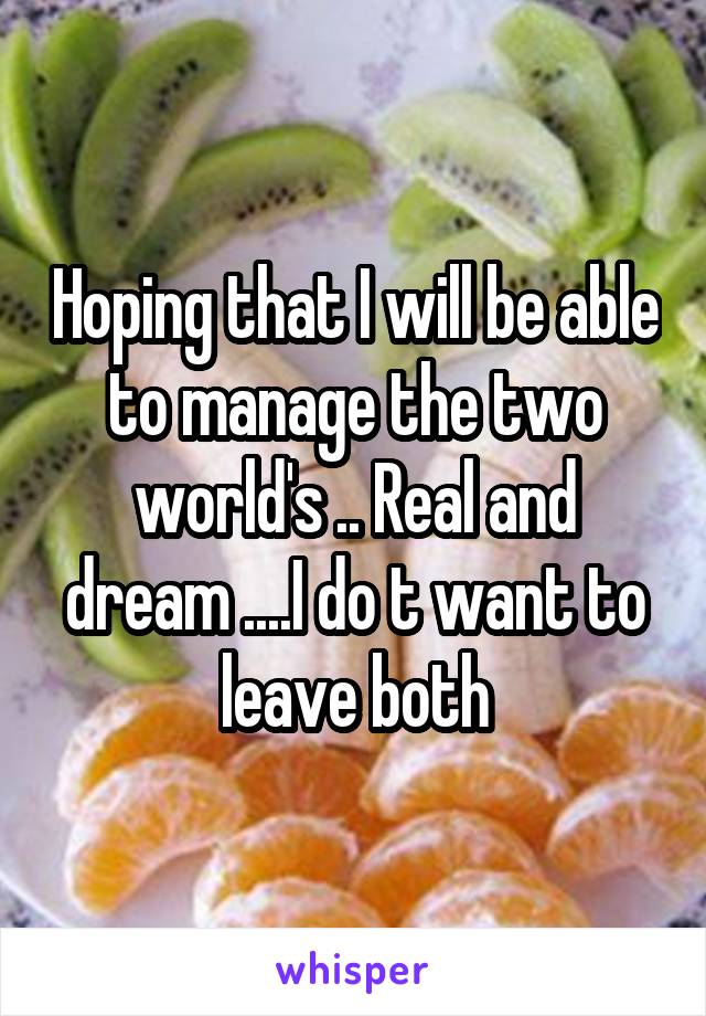 Hoping that I will be able to manage the two world's .. Real and dream ....I do t want to leave both