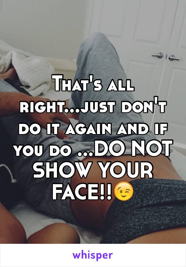 That's all right...just don't do it again and if you do ...DO NOT SHOW YOUR FACE!!😉