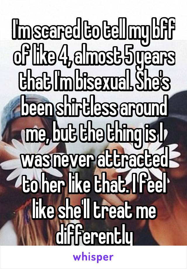 I'm scared to tell my bff of like 4, almost 5 years that I'm bisexual. She's been shirtless around me, but the thing is I was never attracted to her like that. I feel like she'll treat me differently