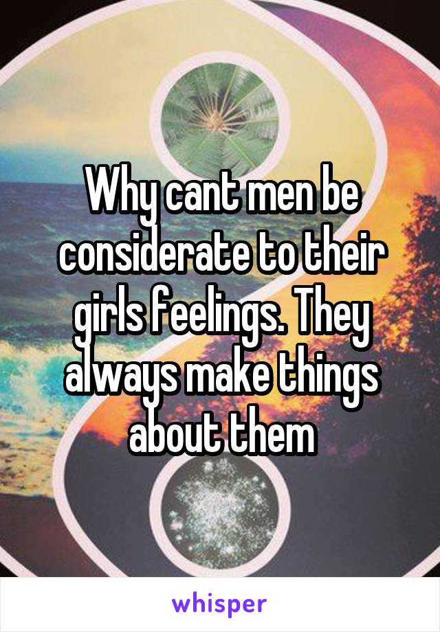Why cant men be considerate to their girls feelings. They always make things about them
