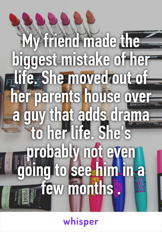 My friend made the biggest mistake of her life. She moved out of her parents house over a guy that adds drama to her life. She's probably not even going to see him in a few months .