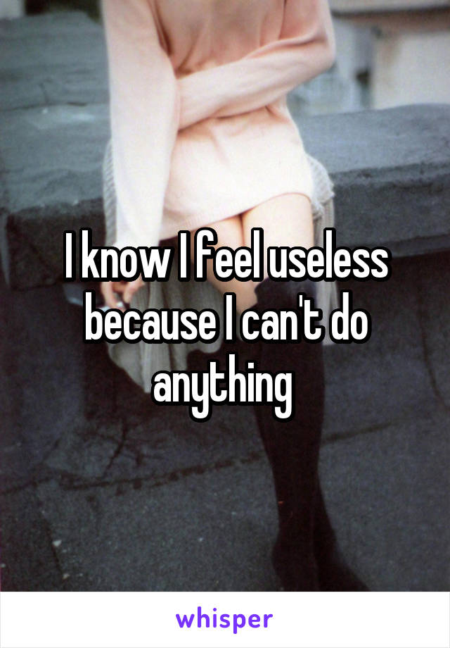 I know I feel useless because I can't do anything 