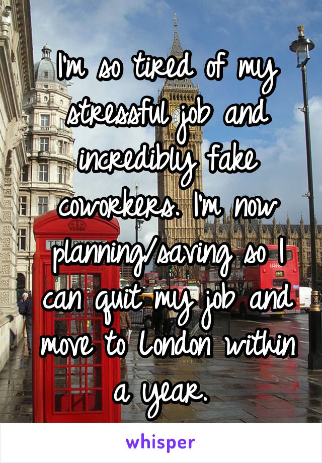 I'm so tired of my stressful job and incredibly fake coworkers. I'm now planning/saving so I can quit my job and move to London within a year. 