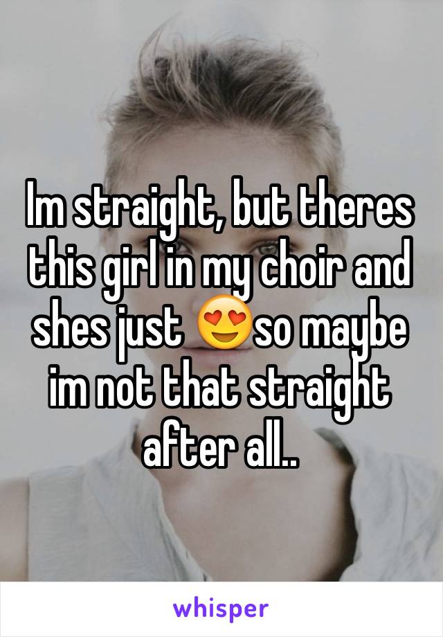 Im straight, but theres this girl in my choir and shes just 😍so maybe im not that straight after all..