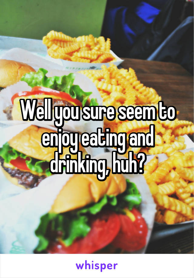 Well you sure seem to enjoy eating and drinking, huh?