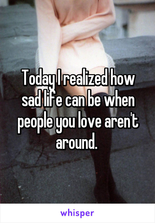 Today I realized how sad life can be when people you love aren't around. 