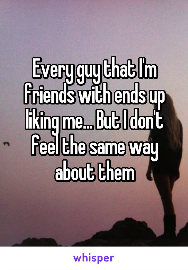 Every guy that I'm friends with ends up liking me... But I don't feel the same way about them
