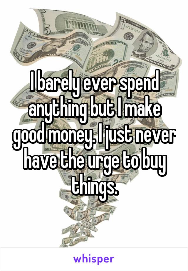 I barely ever spend anything but I make good money. I just never have the urge to buy things.