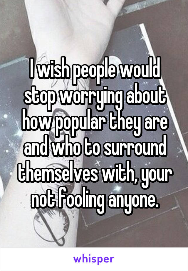 I wish people would stop worrying about how popular they are and who to surround themselves with, your not fooling anyone.