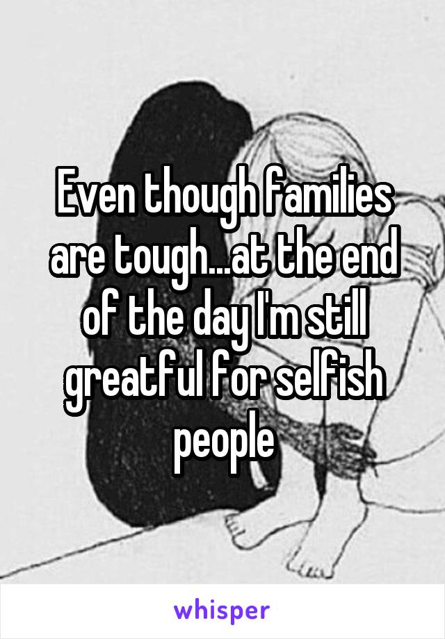 Even though families are tough...at the end of the day I'm still greatful for selfish people