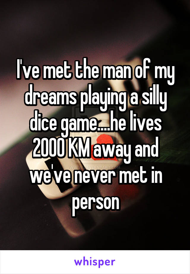 I've met the man of my dreams playing a silly dice game....he lives 2000 KM away and we've never met in person