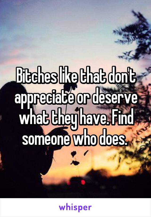 Bitches like that don't appreciate or deserve what they have. Find someone who does. 