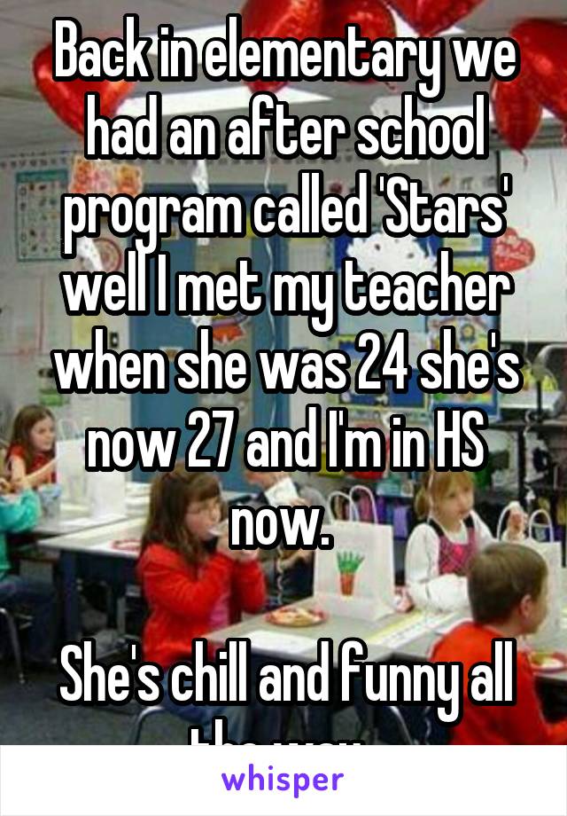 Back in elementary we had an after school program called 'Stars' well I met my teacher when she was 24 she's now 27 and I'm in HS now. 

She's chill and funny all the way. 