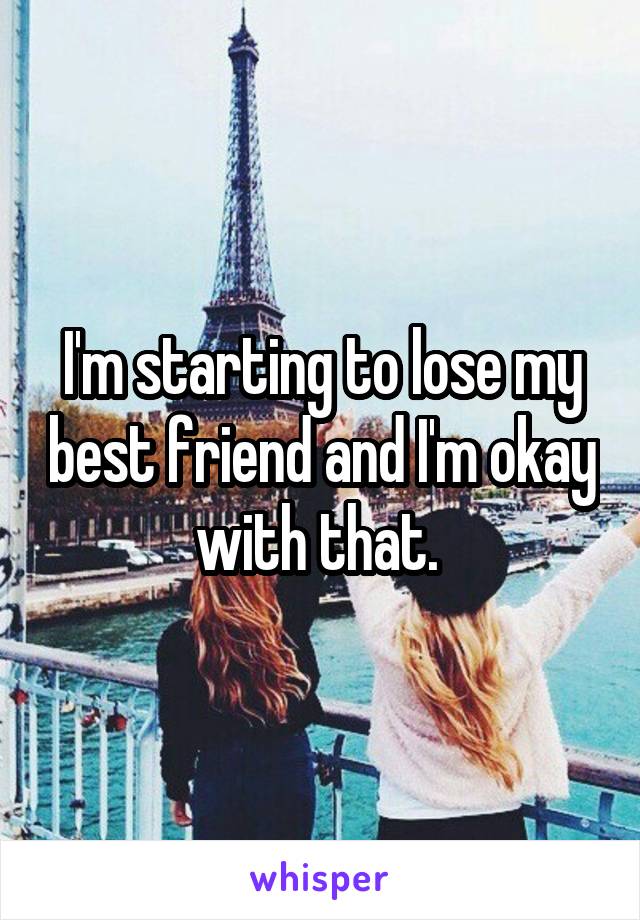 I'm starting to lose my best friend and I'm okay with that. 