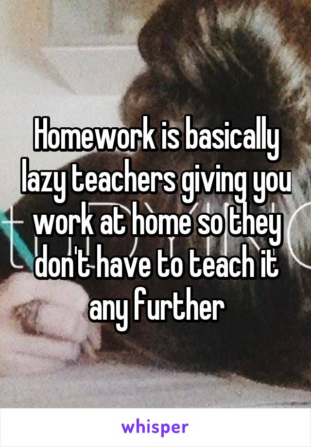 Homework is basically lazy teachers giving you work at home so they don't have to teach it any further