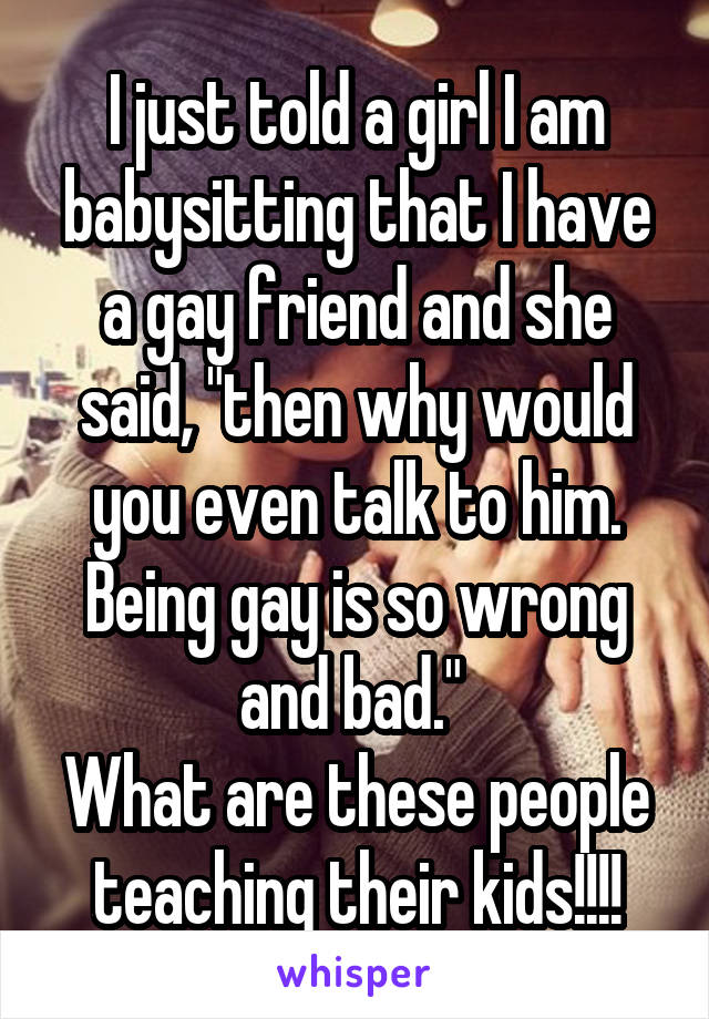 I just told a girl I am babysitting that I have a gay friend and she said, "then why would you even talk to him. Being gay is so wrong and bad." 
What are these people teaching their kids!!!!