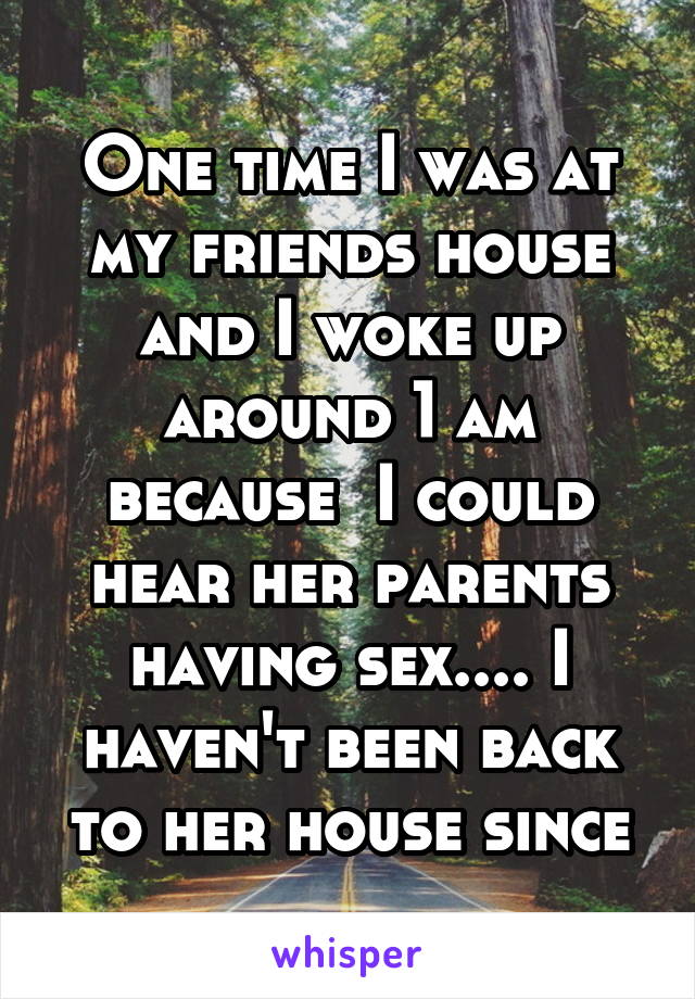 One time I was at my friends house and I woke up around 1 am because  I could hear her parents having sex.... I haven't been back to her house since