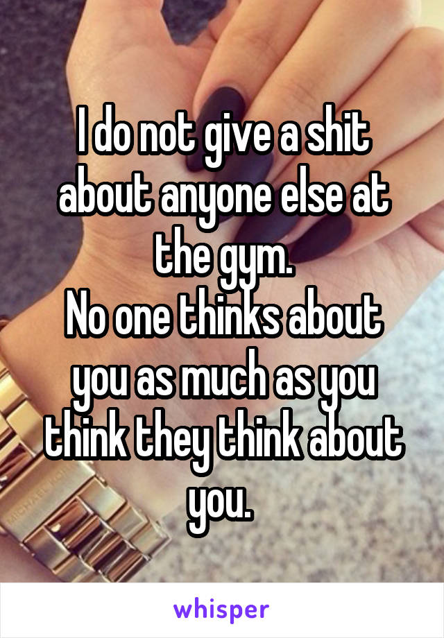 I do not give a shit about anyone else at the gym.
No one thinks about you as much as you think they think about you. 
