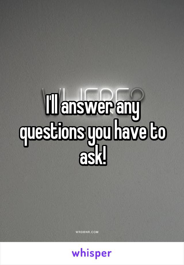 I'll answer any questions you have to ask!