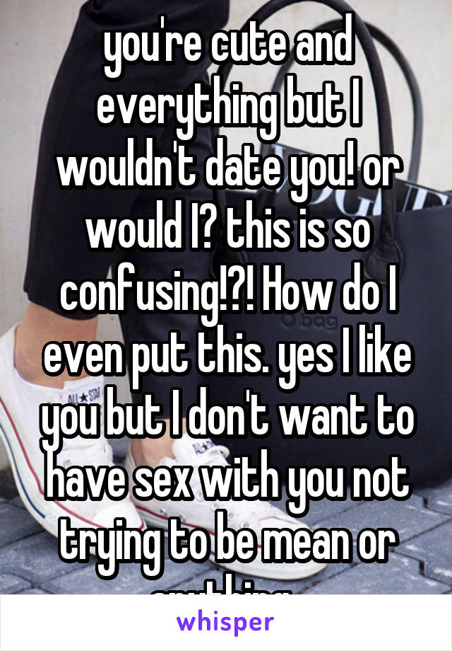 you're cute and everything but I wouldn't date you! or would I? this is so confusing!?! How do I even put this. yes I like you but I don't want to have sex with you not trying to be mean or anything  