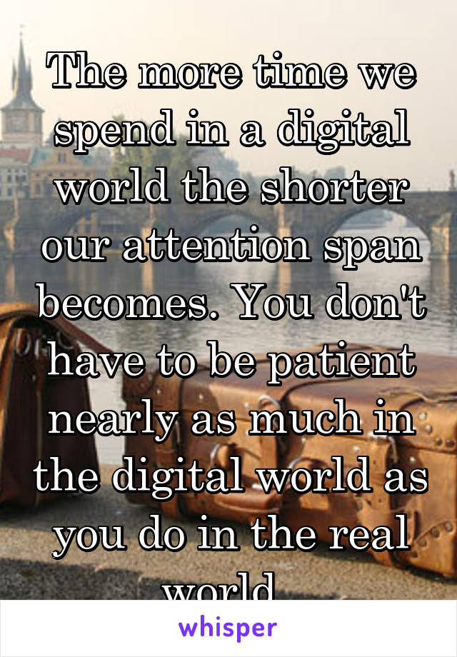 The more time we spend in a digital world the shorter our attention span becomes. You don't have to be patient nearly as much in the digital world as you do in the real world. 