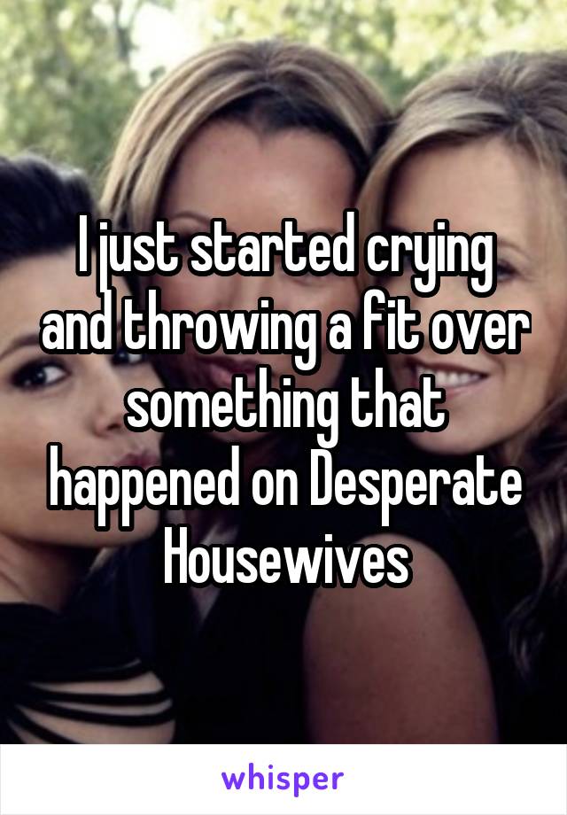 I just started crying and throwing a fit over something that happened on Desperate Housewives