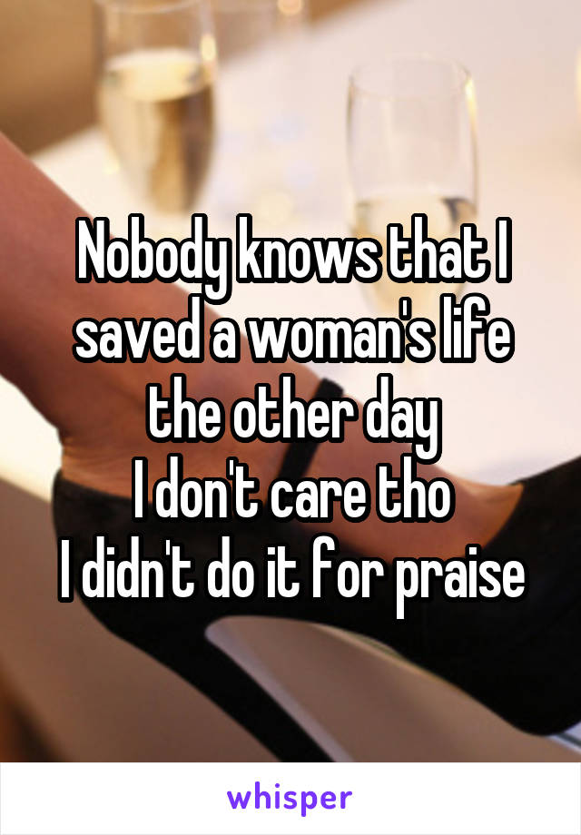 Nobody knows that I saved a woman's life the other day
I don't care tho
I didn't do it for praise