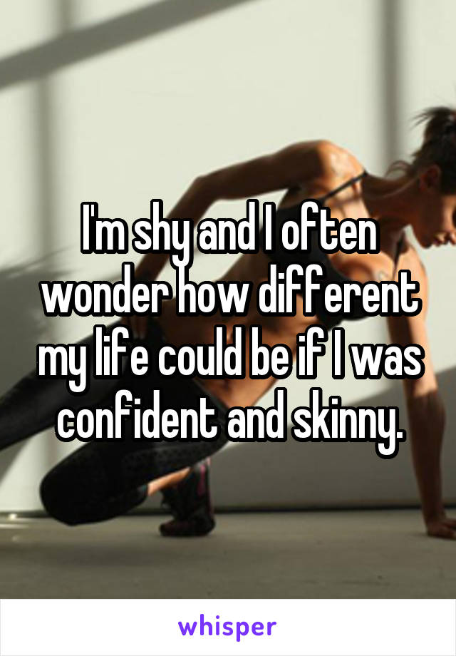 I'm shy and I often wonder how different my life could be if I was confident and skinny.